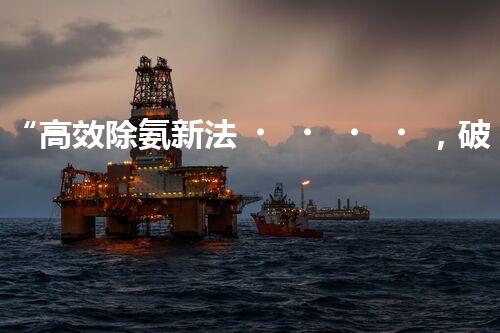 “高效除氨新法，破解氨氮廢水超標難題”